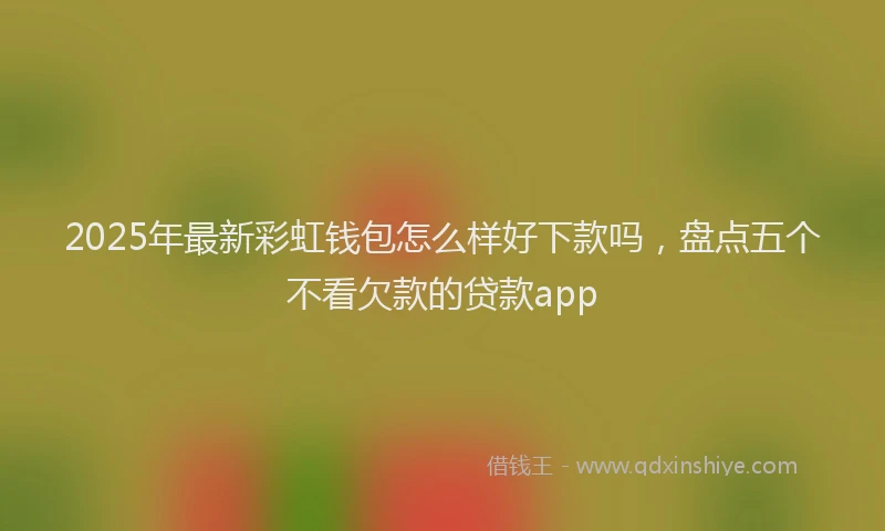 2025年最新彩虹钱包怎么样好下款吗，盘点五个不看欠款的贷款app