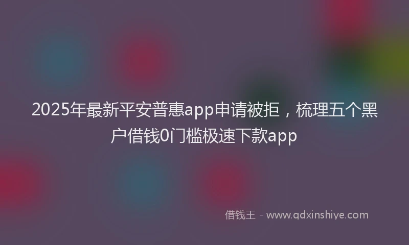 2025年最新平安普惠app申请被拒，梳理五个黑户借钱0门槛极速下款app