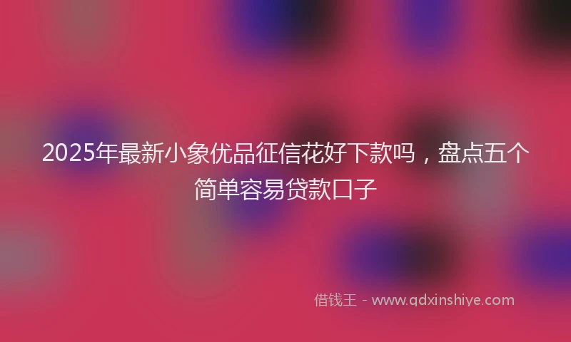 2025年最新小象优品征信花好下款吗，盘点五个简单容易贷款口子