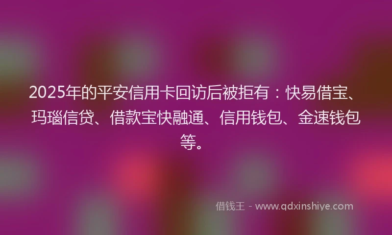 2025年的平安信用卡回访后被拒有：快易借宝、玛瑙信贷、借款宝快融通、信用钱包、金速钱包等。