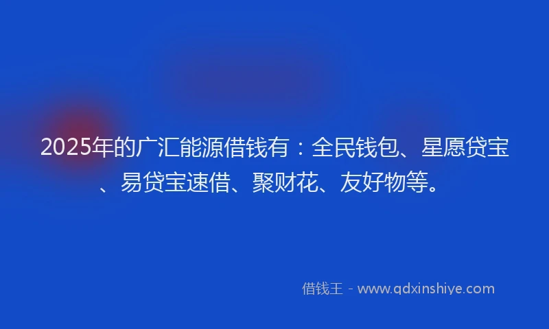 2025年的广汇能源借钱有：全民钱包、星愿贷宝、易贷宝速借、聚财花、友好物等。