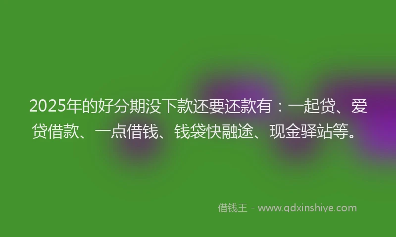 2025年的好分期没下款还要还款有：一起贷、爱贷借款、一点借钱、钱袋快融途、现金驿站等。
