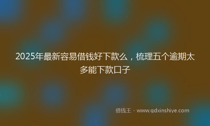2025年最新容易借钱好下款么，梳理五个逾期太多能下款口子