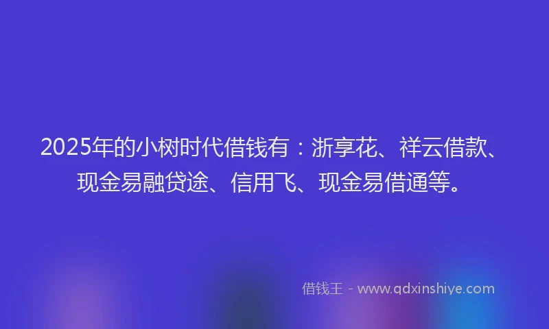 2025年的小树时代借钱有：浙享花、祥云借款、现金易融贷途、信用飞、现金易借通等。