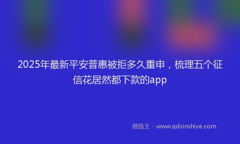 2025年最新平安普惠被拒多久重申，梳理五个征信花居然都下款的app