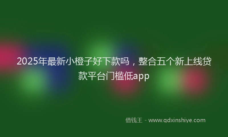 2025年最新小橙子好下款吗，整合五个新上线贷款平台门槛低app