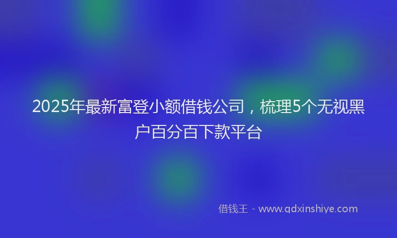 2025年最新富登小额借钱公司，梳理5个无视黑户百分百下款平台