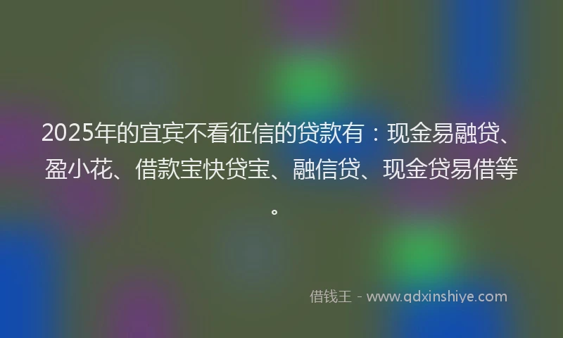 2025年的宜宾不看征信的贷款有：现金易融贷、盈小花、借款宝快贷宝、融信贷、现金贷易借等。