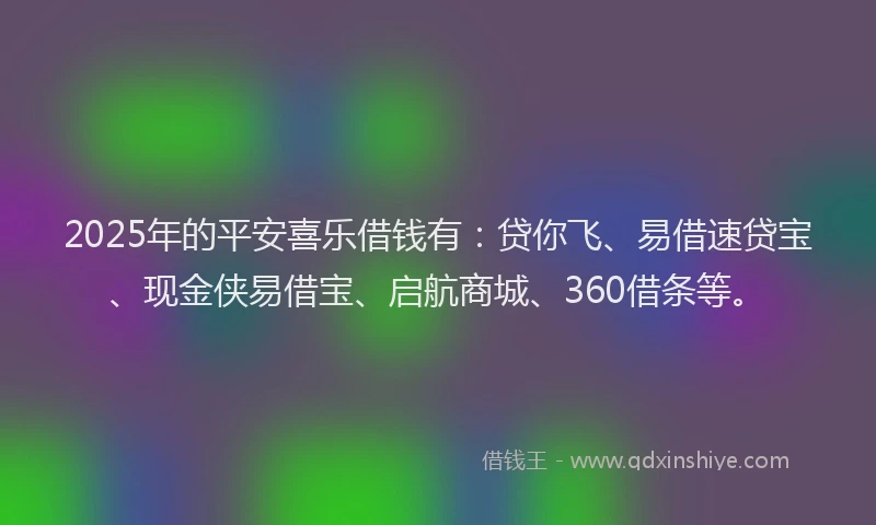 2025年的平安喜乐借钱有：贷你飞、易借速贷宝、现金侠易借宝、启航商城、360借条等。