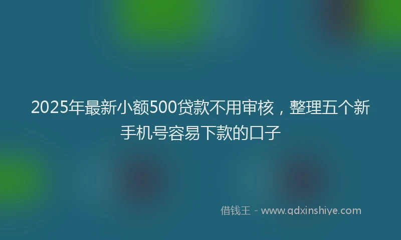 2025年最新小额500贷款不用审核，整理五个新手机号容易下款的口子