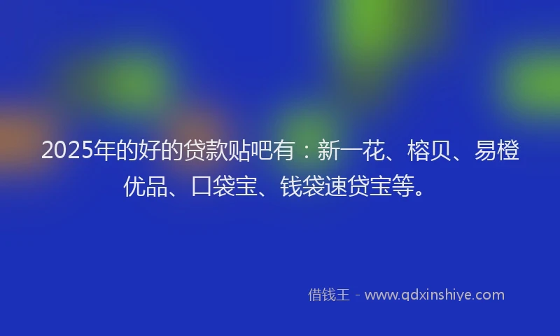 2025年的好的贷款贴吧有：新一花、榕贝、易橙优品、口袋宝、钱袋速贷宝等。