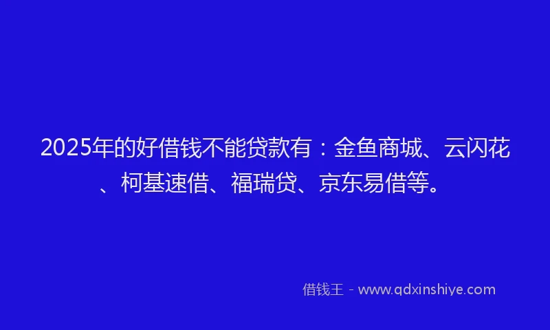 2025年的好借钱不能贷款有：金鱼商城、云闪花、柯基速借、福瑞贷、京东易借等。