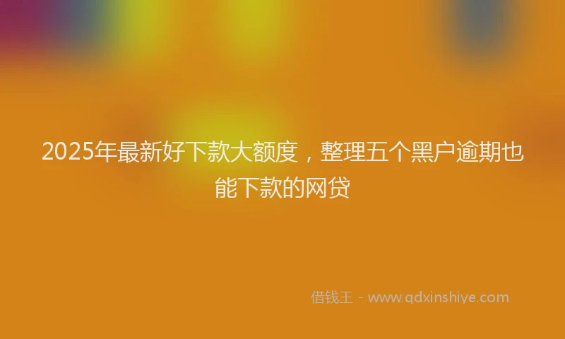 2025年最新好下款大额度，整理五个黑户逾期也能下款的网贷