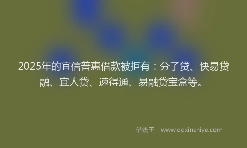 2025年的宜信普惠借款被拒有：分子贷、快易贷融、宜人贷、速得通、易融贷宝盒等。