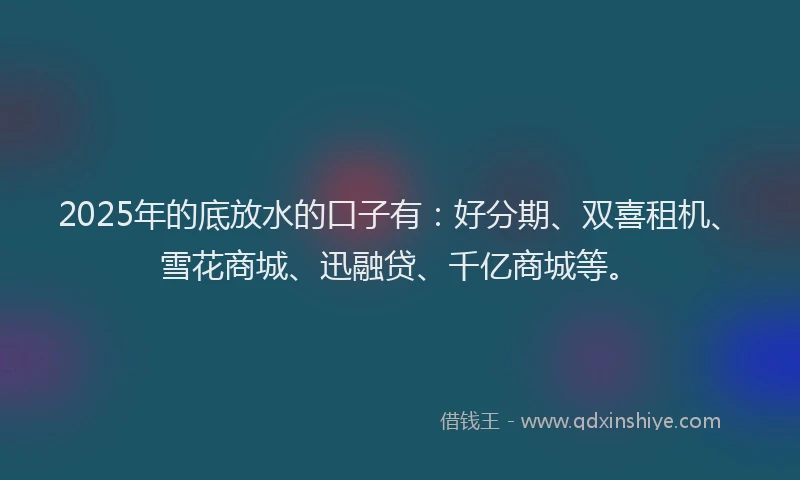 2025年的底放水的口子有：好分期、双喜租机、雪花商城、迅融贷、千亿商城等。