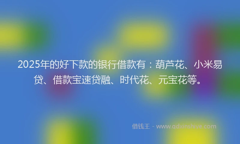 2025年的好下款的银行借款有：葫芦花、小米易贷、借款宝速贷融、时代花、元宝花等。