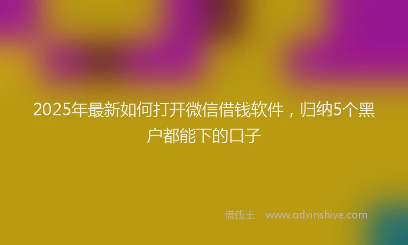 2025年最新如何打开微信借钱软件，归纳5个黑户都能下的口子