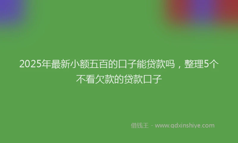 2025年最新小额五百的口子能贷款吗，整理5个不看欠款的贷款口子