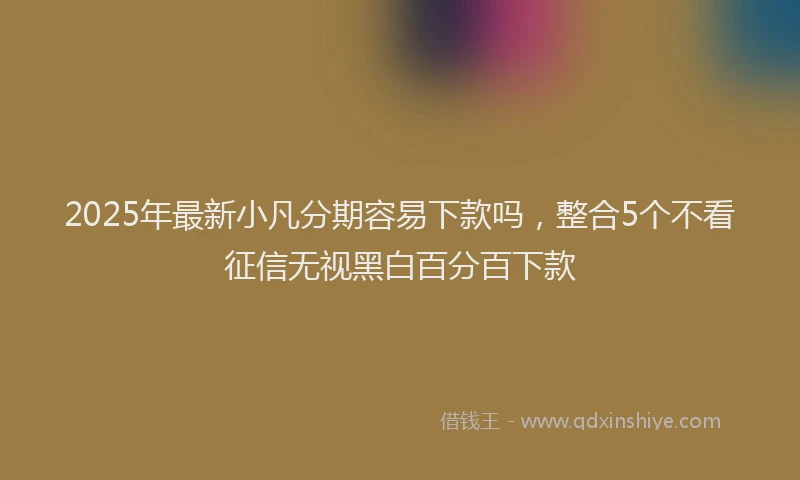 2025年最新小凡分期容易下款吗，整合5个不看征信无视黑白百分百下款
