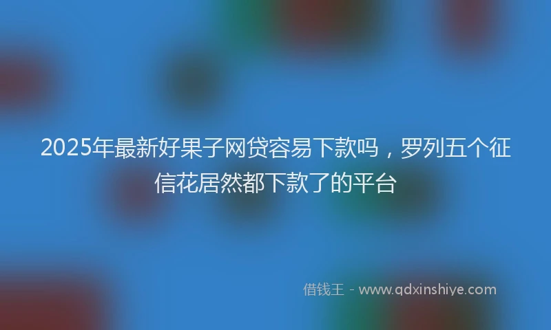 2025年最新好果子网贷容易下款吗，罗列五个征信花居然都下款了的平台