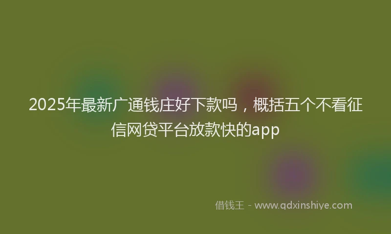 2025年最新广通钱庄好下款吗，概括五个不看征信网贷平台放款快的app