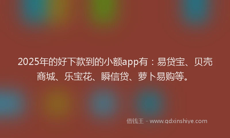2025年的好下款到的小额app有：易贷宝、贝壳商城、乐宝花、瞬信贷、萝卜易购等。