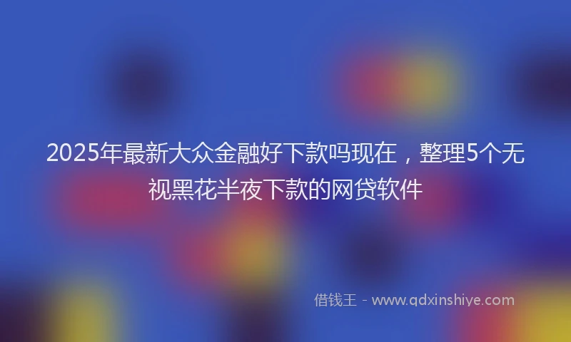 2025年最新大众金融好下款吗现在，整理5个无视黑花半夜下款的网贷软件