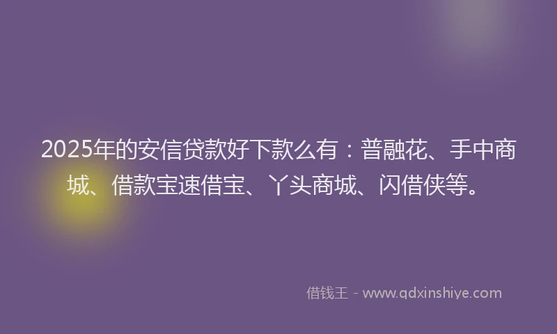 2025年的安信贷款好下款么有：普融花、手中商城、借款宝速借宝、丫头商城、闪借侠等。