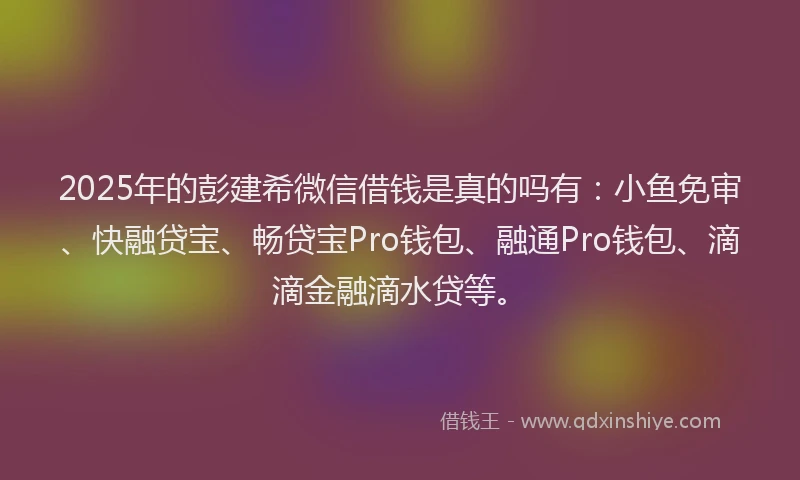 2025年的彭建希微信借钱是真的吗有：小鱼免审、快融贷宝、畅贷宝Pro钱包、融通Pro钱包、滴滴金融滴水贷等。