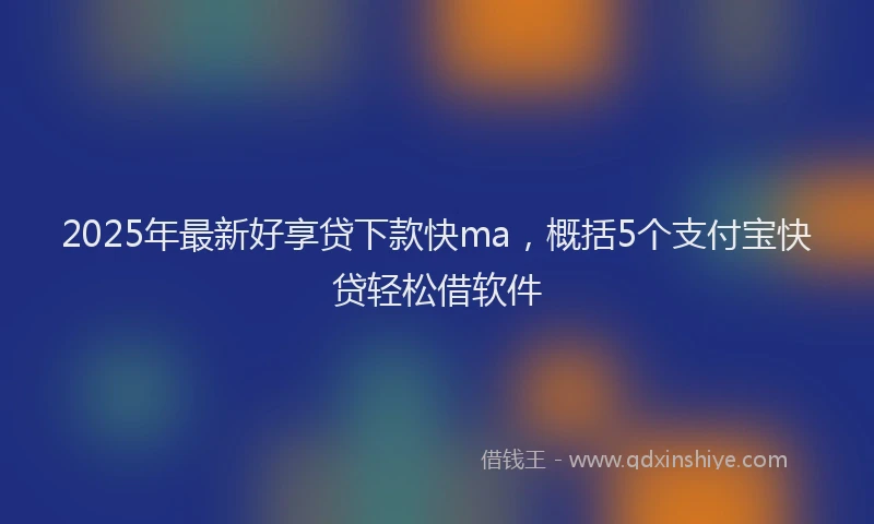 2025年最新好享贷下款快ma，概括5个支付宝快贷轻松借软件