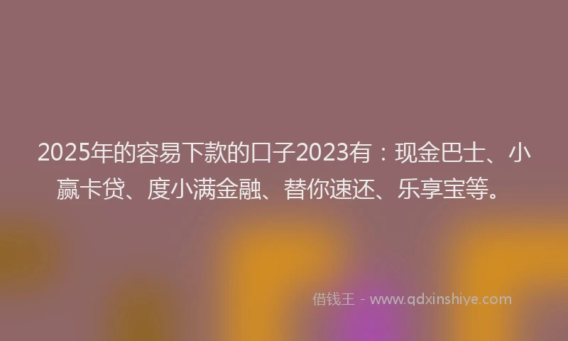 2025年的容易下款的口子2023有：现金巴士、小赢卡贷、度小满金融、替你速还、乐享宝等。