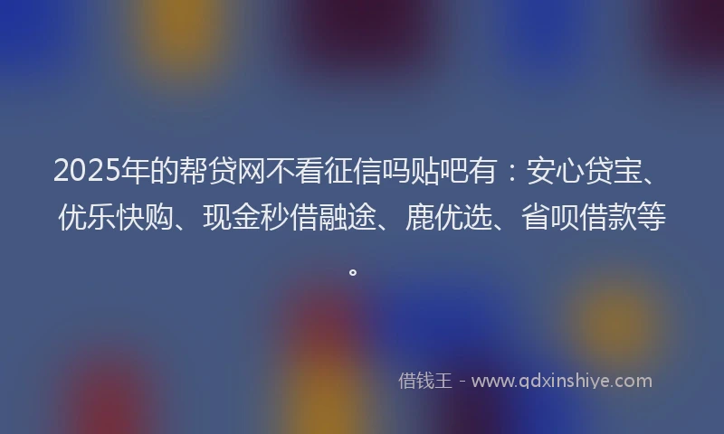 2025年的帮贷网不看征信吗贴吧有：安心贷宝、优乐快购、现金秒借融途、鹿优选、省呗借款等。