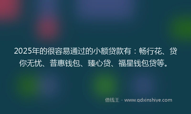 2025年的很容易通过的小额贷款有：畅行花、贷你无忧、普惠钱包、臻心贷、福星钱包贷等。