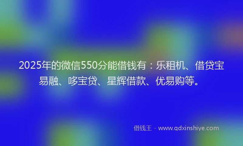 2025年的微信550分能借钱有：乐租机、借贷宝易融、哆宝贷、星辉借款、优易购等。
