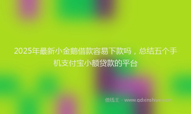 2025年最新小金鹅借款容易下款吗，总结五个手机支付宝小额贷款的平台