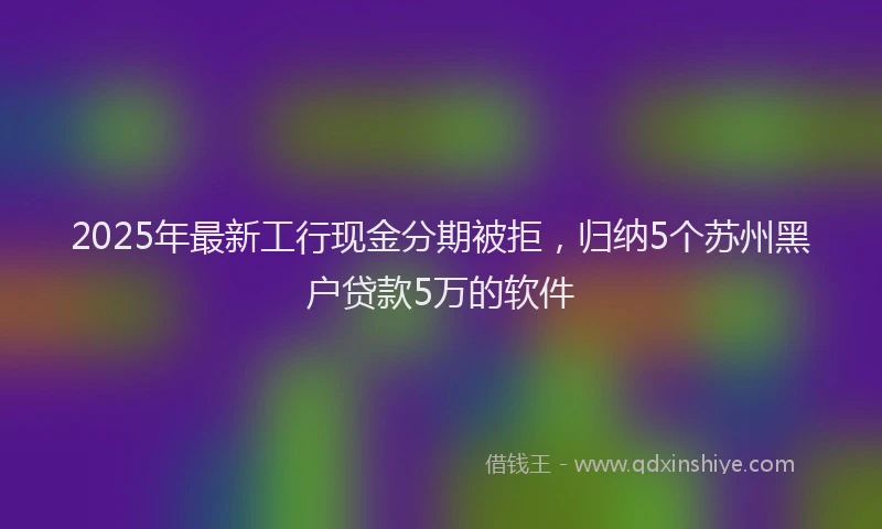 2025年最新工行现金分期被拒，归纳5个苏州黑户贷款5万的软件