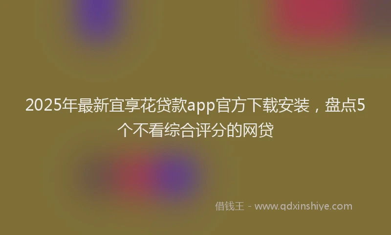 2025年最新宜享花贷款app官方下载安装，盘点5个不看综合评分的网贷