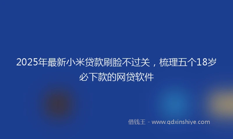 2025年最新小米贷款刷脸不过关，梳理五个18岁必下款的网贷软件