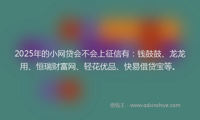 2025年的小网贷会不会上征信有：钱鼓鼓、龙龙用、恒瑞财富网、轻花优品、快易借贷宝等。