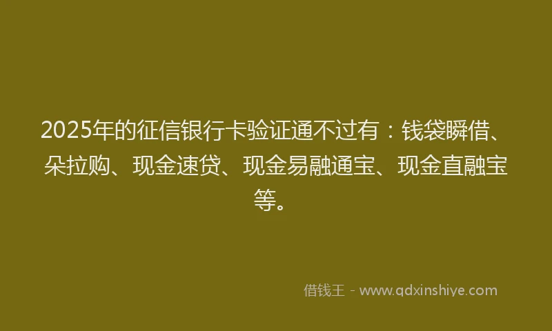 2025年的征信银行卡验证通不过有：钱袋瞬借、朵拉购、现金速贷、现金易融通宝、现金直融宝等。