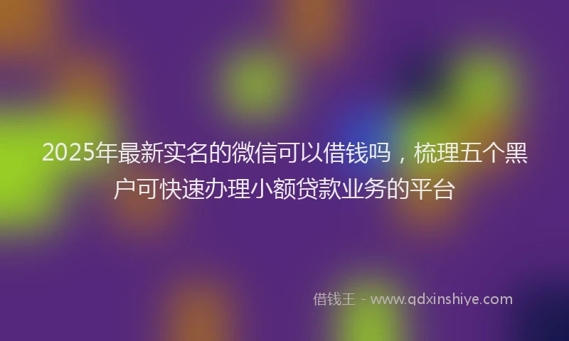 2025年最新实名的微信可以借钱吗，梳理五个黑户可快速办理小额贷款业务的平台