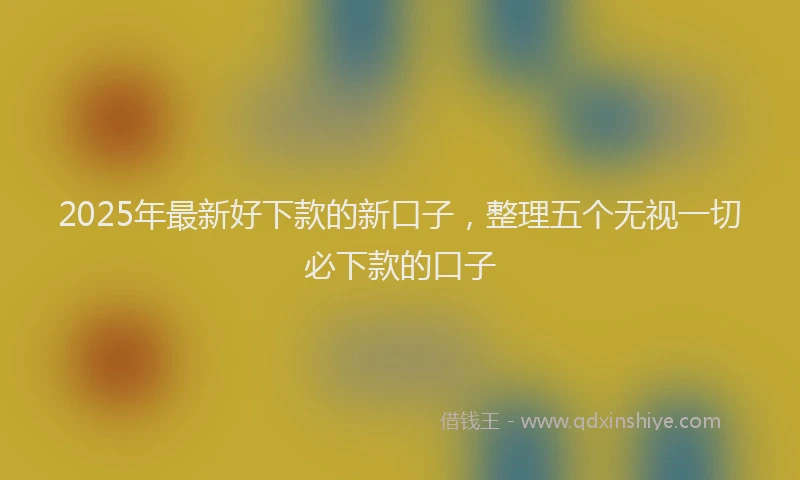 2025年最新好下款的新口子，整理五个无视一切必下款的口子