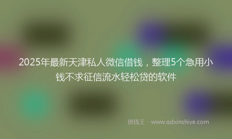 2025年最新天津私人微信借钱，整理5个急用小钱不求征信流水轻松贷的软件