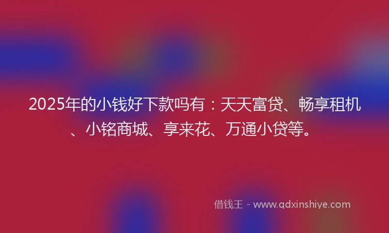 2025年的小钱好下款吗有：天天富贷、畅享租机、小铭商城、享来花、万通小贷等。