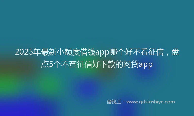 2025年最新小额度借钱app哪个好不看征信，盘点5个不查征信好下款的网贷app