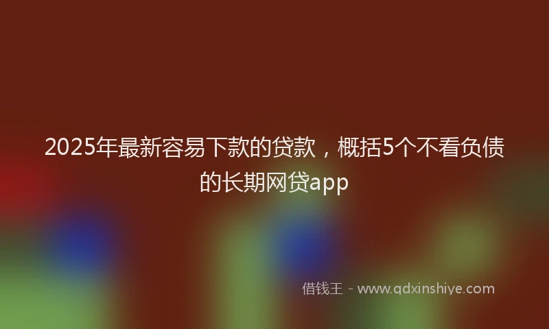 2025年最新容易下款的贷款，概括5个不看负债的长期网贷app