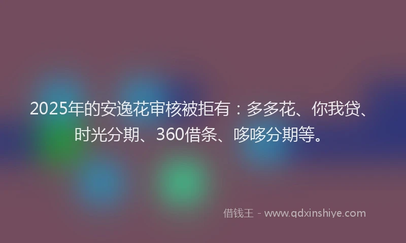 2025年的安逸花审核被拒有：多多花、你我贷、时光分期、360借条、哆哆分期等。