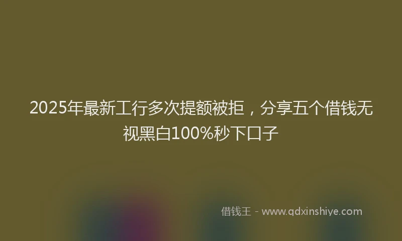 2025年最新工行多次提额被拒，分享五个借钱无视黑白100%秒下口子