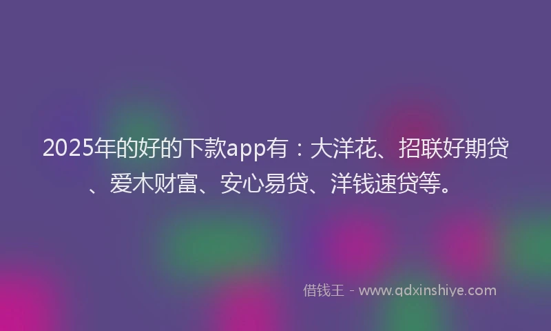 2025年的好的下款app有：大洋花、招联好期贷、爱木财富、安心易贷、洋钱速贷等。