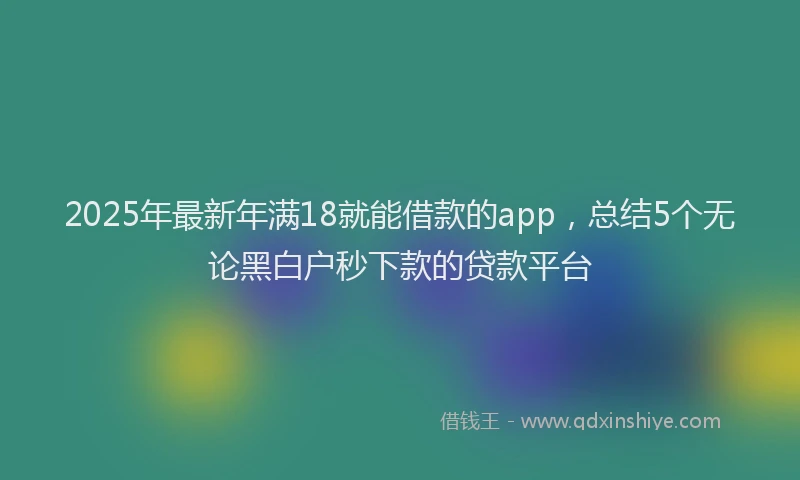 2025年最新年满18就能借款的app，总结5个无论黑白户秒下款的贷款平台